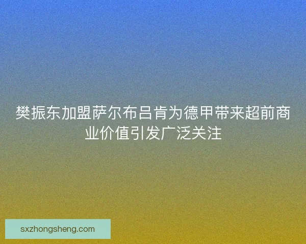 樊振东加盟萨尔布吕肯为德甲带来超前商业价值引发广泛关注
