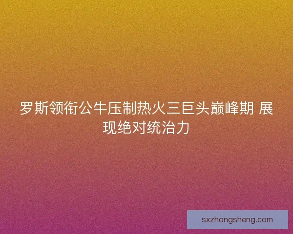 罗斯领衔公牛压制热火三巨头巅峰期 展现绝对统治力