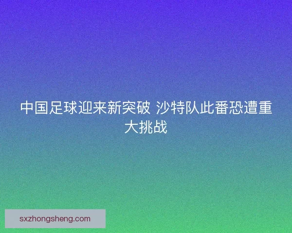 中国足球迎来新突破 沙特队此番恐遭重大挑战