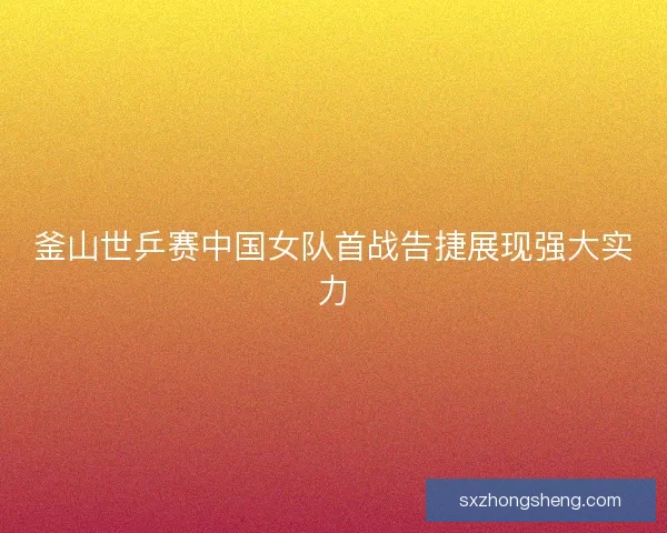 釜山世乒赛中国女队首战告捷展现强大实力 釜山世乒赛中国女队首战告捷展现强大实力