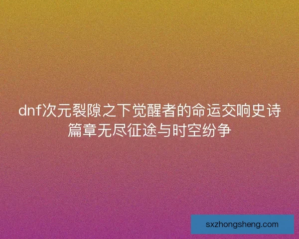 dnf次元裂隙之下觉醒者的命运交响史诗篇章无尽征途与时空纷争