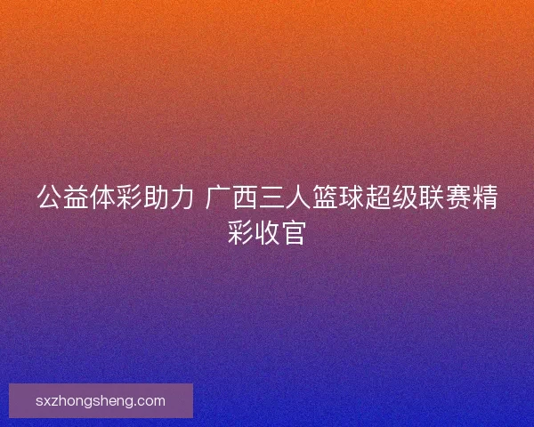 公益体彩助力 广西三人篮球超级联赛精彩收官