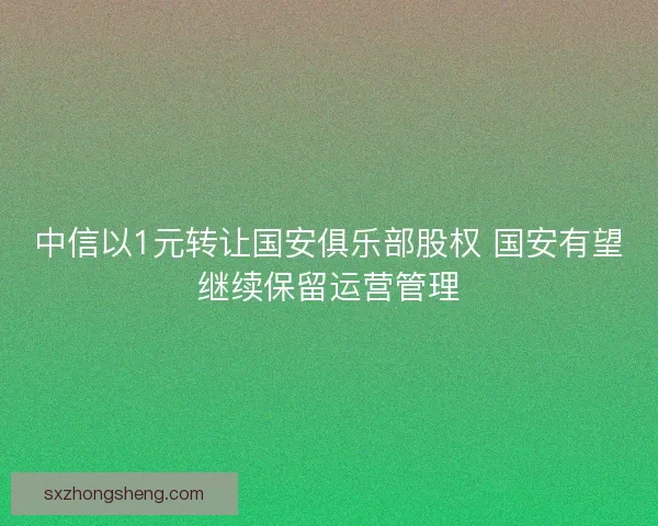 中信以1元转让国安俱乐部股权 国安有望继续保留运营管理