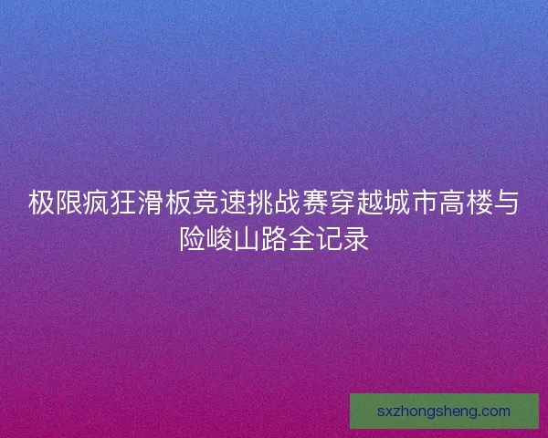 极限疯狂滑板竞速挑战赛穿越城市高楼与险峻山路全记录