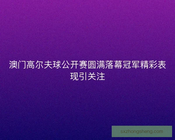 澳门高尔夫球公开赛圆满落幕冠军精彩表现引关注