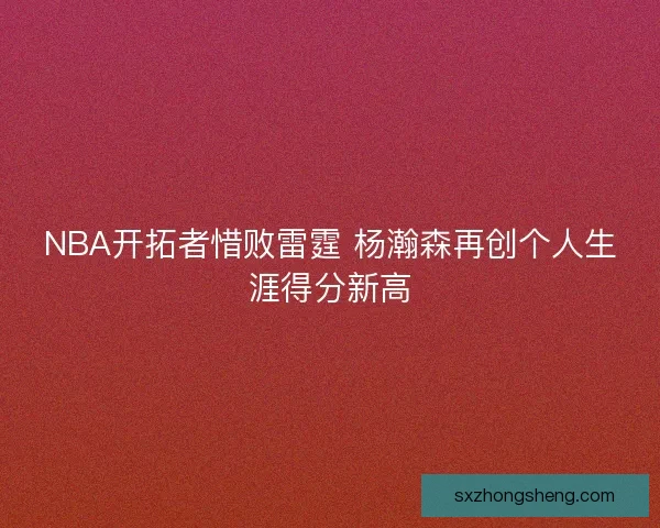 NBA开拓者惜败雷霆 杨瀚森再创个人生涯得分新高 NBA开拓者惜败雷霆 杨瀚森再创个人生涯得分新高