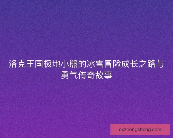 洛克王国极地小熊的冰雪冒险成长之路与勇气传奇故事 洛克王国极地小熊的冰雪冒险成长之路与勇气传奇故事